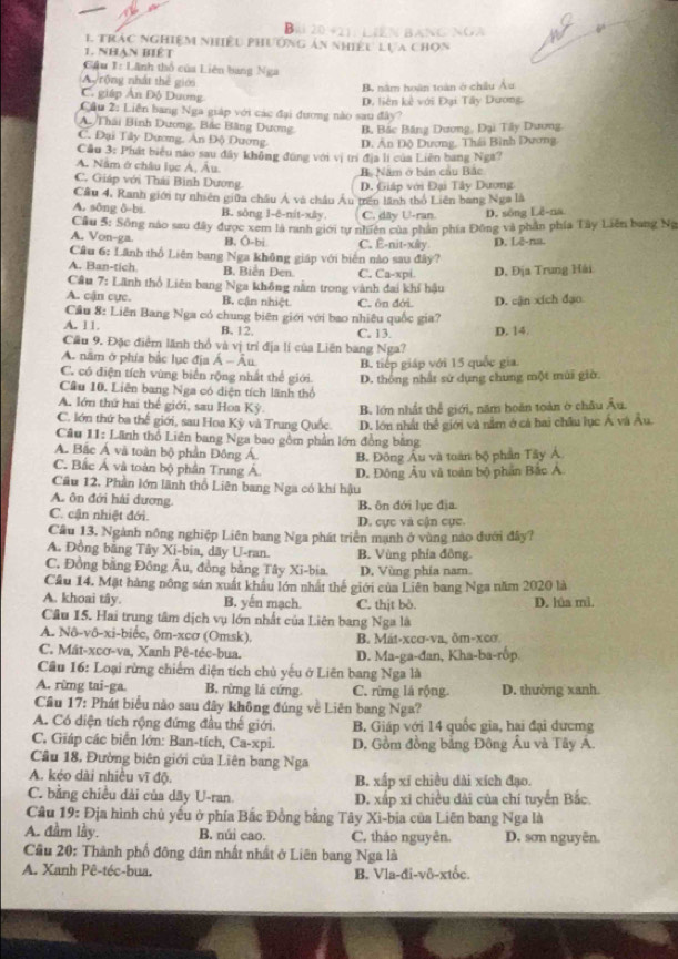 Bil 20 421: LIên BAng NGA
1 trác nghiệm nhiều phường ản nhiều lựa chọn
1. Nhàn biết
Cầu 1: Lãnh thổ của Liên bang Nga
A  rộng nhất thể giới
B. năm hoàn toàn ở châu Âu
C. giáp Ấn Độ Duơng
Cầu 2: Liên bang Nga giáp với các đại đương nào sau đây? D. liên kê với Đại Tây Dương
A./Thái Bình Dương, Bắc Băng Dương, B, Bắc Băng Dương, Dại Tây Dương
C. Đại Tây Dương. An Độ Dương. D. Ấn Độ Dương, Thái Bình Dương.
Cầu 3: Phát biểu nào sau đây không đúng với vị trí địa lí của Liên bang Nga?
A. Nằm ở châu lục Á, Âu.
B. Năm ở bản cầu Bắc
C. Giáp với Thái Bình Dương.
D. Giáp với Đại Tây Dương
Câu 4. Ranh giới tự nhiên giữa châu Á và châu Âu trên lãnh thổ Liên bang Nga là
A. sông δ-bs B. sông 1-ê-nit-xây. C. dây U-ran D. sông Lê-na
Cầu 5: Sông nào sau đây được xem là ranh giới tự nhiên của phần phía Đông và phần phía Tây Liên bang Ng
A. Von-ga B. Ô-bi C. Ê-nit-xây
Câu 6: Lãnh thổ Liên bang Nga không giáp với biên nào sau đây? D. Lē-na.
A. Ban-tich B. Biển Den. C. Ca-xpi.
Cầu 7: Lãnh thổ Liên bang Nga không nằm trong vành đai khí hậu D. Địa Trung Hải
A. cận cực. B. cận nhiệt C. ôn đới.
Cầu 8: Liên Bang Nga có chung biên giới với bao nhiêu quốc gia? D. cận xich đạo
A. 11. B. 12. C. 13. D. 14.
Cầu 9. Đặc điểm lãnh thổ và vị trí địa lí của Liên bang Nga?
A. năm ở phía bắc lục địa Á - Âu B. tiếp giáp với 15 quốc gia.
C. có điện tích vùng biển rộng nhất thể giới. D. thống nhất sử dụng chung một múi giờ.
Cầu 10. Liên bang Nga có diện tích lãnh thổ
A. lớn thứ hai thế giới, sau Hoa Kỳ. B. lớn nhất thể giới, năm hoàn toàn ờ châu Âu.
C. lớn thứ ba thế giới, sau Hoa Kỳ và Trung Quốc.
Câu 11: Lãnh thổ Liên bang Nga bao gồm phần lớn đồng bằng D. lớn nhất thể giới và nằm ở cá hai châu lục Á và Âu.
A. Bắc Á và toàn bộ phần Đông Á. B. Đông Âu và toán bộ phần Tây Á
C. Bắc Á và toàn bộ phần Trung Á. D. Đông Âu và toàn bộ phan Bắc A.
Câu 12, Phần lớn lãnh thổ Liên bang Nga có khí hậu
A. ôn đới hải đương. B. ôn đới lục địa
C. cận nhiệt đới. D. cực và cận cực.
Câu 13. Ngành nông nghiệp Liên bang Nga phát triển mạnh ở vùng nao đưới đây?
A. Đồng bằng Tây Xi-bia, dãy U-ran. B. Vùng phía đồng.
C. Đồng bằng Đông Âu, đồng bằng Tây Xi-bia. D. Vùng phía nam.
Cầu 14. Mặt hàng nông sản xuất khâu lớn nhất thế giới của Liên bang Nga năm 2020 là
A. khoai tây. B. yến mạch. C. thịt bð. D. lúa mì,
Câu 15. Hai trung tâm dịch vụ lớn nhất của Liên bang Nga là
A. Nô-vô-xi-biểc, ôm-xcơ (Omsk). B. Mát-xcơ-va. ôm-xcơ.
C. Mát-xcơ-va, Xanh Pê-téc-bua. D. Ma-ga-đan, Kha-ba-rôp,
Cầu 16: Loại rừng chiếm diện tích chủ yếu ở Liên bang Nga là
A. rừng tai-ga. B. rừng lá cứng. C. rừng là rộng D. thường xanh
Cầu 17: Phát biểu nào sau đây không đúng về Liên bang Nga?
A. Có diện tích rộng đứng đầu thế giới. B. Giáp với 14 quốc gia, hai đại dưcmg
C. Giáp các biển lớn: Ban-tích, Ca-xpi. D. Gồm đồng bảng Đông Âu và Tây A.
Câu 18, Đường biên giới của Liên bang Nga
A. kéo dài nhiều vĩ độ. B. xấp xỉ chiều dài xích đạo.
C. bằng chiều dải của dãy U-ran. D. xấp xi chiều dài của chí tuyển Bắc.
Câu 19: Địa hình chủ yếu ở phía Bắc Đồng bằng Tây Xì-bia của Liên bang Nga là
A. đầm lầy. B. núi cao. C. thảo nguyên. D. sơn nguyên.
Cầu 20: Thành phố đông dân nhất nhất ở Liên bang Nga là
A. Xanh Pê-téc-bua, B. Vla-đi-vô-xtốc.