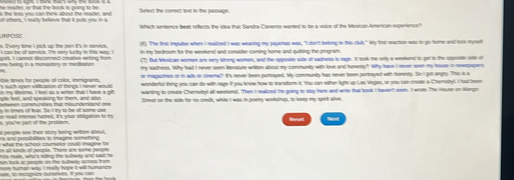 he reader, or that the book is going to be
8 the less you can think about the reader, and Select the correct text in the passage.
of others, I realy believe that it puts you in a
Which sentence best reflects the idea that Sandra Cisneros wanted to be a voize of the Mexican American experence?
URPOSE
n. Every time I pick up the pen it's in service, (6) The first impulse when I realized I was wearing my pajamas was, "I don't belong in this club." My first reaction was to go home and look mysef
I can be of service. I'm very lucky in this way; I in my bedroom for the weekend and consider coming home and quitting the program.
spirit. I cannot disconnect creative writing from
one being in a monastery or mediution. (7) But Mexican women are very strong women, and the opposie side of sadness is rage. It took me only a weekent to get to the opposite side of
he my sadness. Why had I never seen literature written about my communty with love and honesty? Why have I never seen my house in nevspapers
rible times for people of color, immigrants, or magazines or in ads or cinemal? It's never been portrayed. My communly has never been portrayed with honesty. So'l got angry. This is a
's such open vilification of things I never would wonderful thing you can do with rage if you know how to transform it. You can either light up Las Vegas, or you can create a Cherotyl. I had been
in my lifetime. I feel as a writer that I have a git wanting to create Chernoby! all weekend. Then I realized I'm going to sty here and write that book I haver' seen. II wrate The House on Wargo
ople feel, and speaking for them, and also
between communities that misunderstand one Street on the side for no credi, while I was in poeny workshop, to keep my spirt alve.
ly in times of fear. So 'l ty to be of some use
or read intense hatred, it's your obligation to my Resel Nestt
e, you're part of the problem.
at people see their story being written about.
rs and possiblities to imagine something 
r what the school counselor could imagine for
im all kinds of people. There are some people
thite male, who's rding the subway and said he
him taok at people on the subway across from .
more human way. I really hope it will humanize
hate, to recognize ourselves. If you can