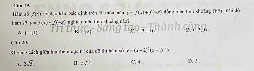 Hàm số f(x) có đạo hàm xác định trên R thỏa mãn y=f(x)+f(-x) đồng biến trên khoảng (1;5). Khi đó
hàm số y=f(x)+f(-x) nghịch biến trên khoảng nào?
A. (-1;1). (1;2) (-3;-1) (-2;0). 
B.
C.
D.
Câu 20:
Khoảng cách giữa hai điểm cực trị của đồ thị hàm số y=(x-2)^2(x+1) là
A. 2sqrt(5). B. 5sqrt(2). C. 4. D. 2.