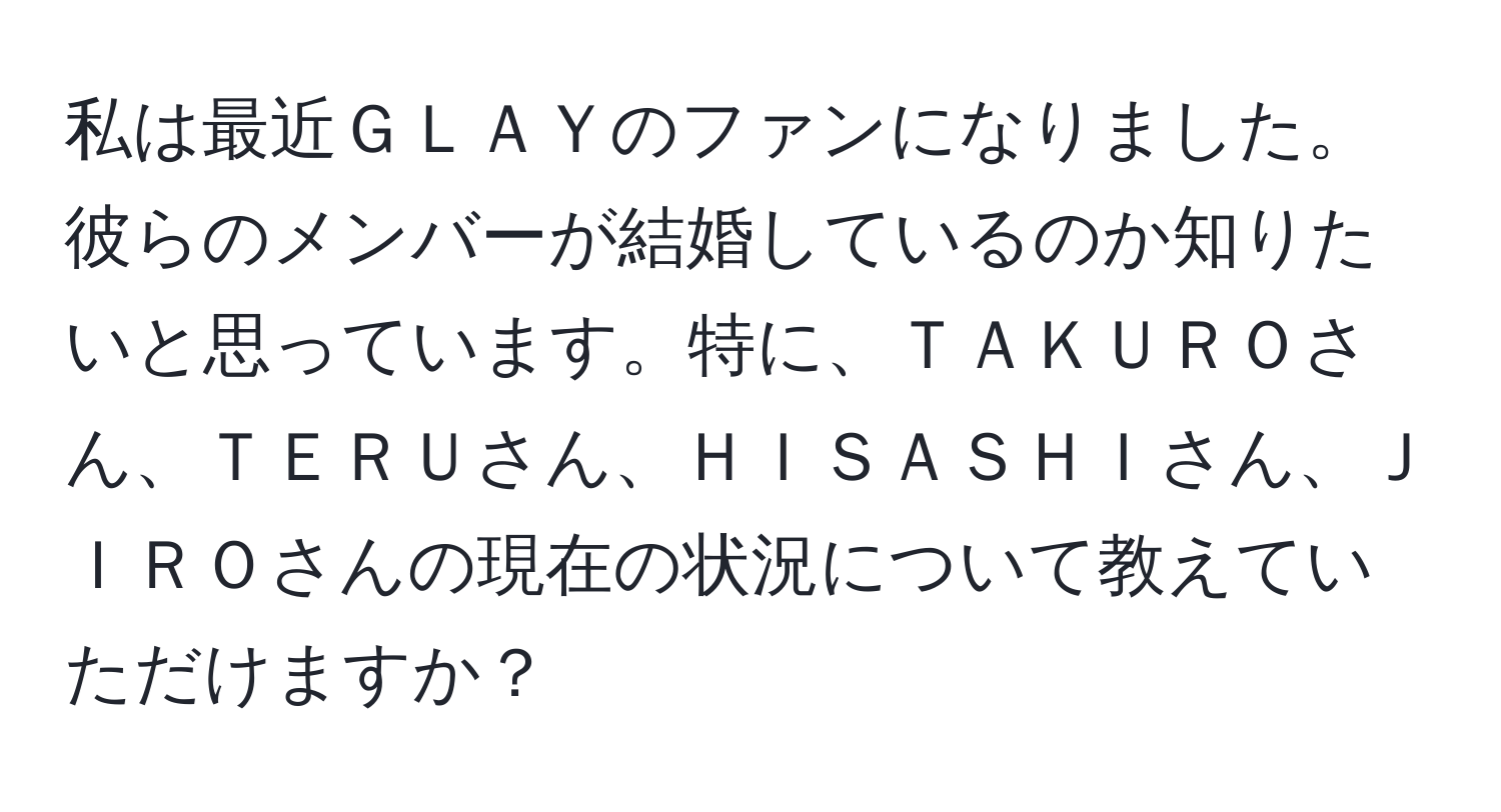 私は最近ＧＬＡＹのファンになりました。彼らのメンバーが結婚しているのか知りたいと思っています。特に、ＴＡＫＵＲＯさん、ＴＥＲＵさん、ＨＩＳＡＳＨＩさん、ＪＩＲＯさんの現在の状況について教えていただけますか？