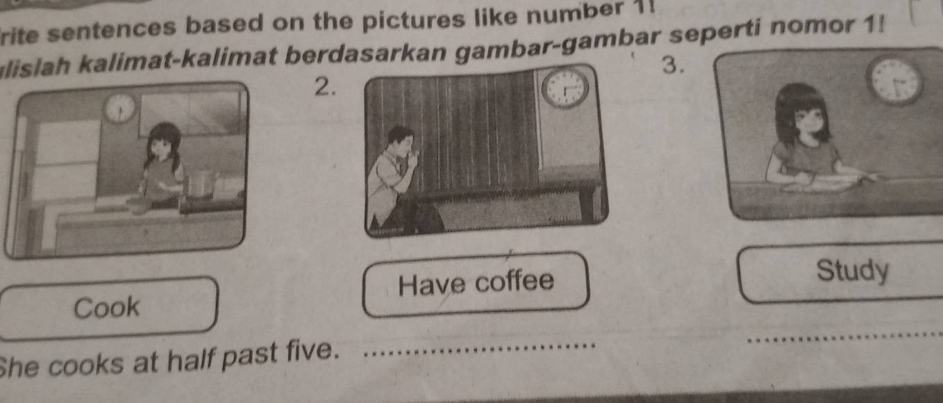 rite sentences based on the pictures like number 1! 
ulislah kalimat-kalimat berdasarkan gambar-gambar seperti nomor 1! 
3. 
2. 
Have coffee Study 
Cook 
She cooks at half past five._