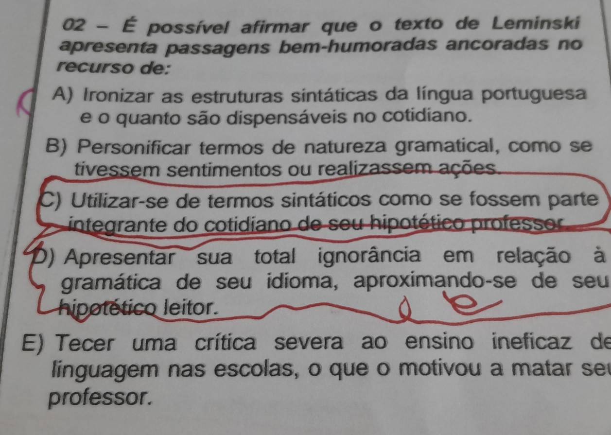 02 - É possível afirmar que o texto de Leminski
apresenta passagens bem-humoradas ancoradas no
recurso de:
A) Ironizar as estruturas sintáticas da língua portuguesa
e o quanto são dispensáveis no cotidiano.
B) Personificar termos de natureza gramatical, como se
tivessem sentimentos ou realizassem ações.
C) Utilizar-se de termos sintáticos como se fossem parte
integrante do cotidiano de seu hipotético professor
0) Apresentar sua total ignorância em relação à
gramática de seu idioma, aproximando-se de seu
hipotético leitor.
E) Tecer uma crítica severa ao ensino ineficaz de
linguagem nas escolas, o que o motivou a matar seu
professor.