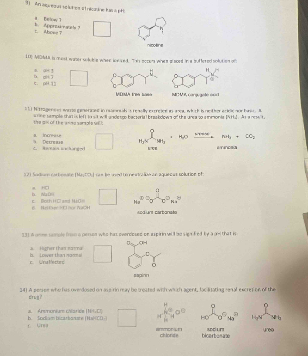 An aqueous solution of nicotine has a pH:
a Below 7
b. Approximately 7 □
c. Above 7 N°
nicotine
10) MDMA is most water soluble when ionized. This occurs when placed in a buffered solution of:
a. pH 3
b. pH 7
c. pH 11 □
11) Nitrogenous waste generated in mammals is renally excreted as urea, which is neither acidic nor basic. A
urine sample that is left to sit will undergo bacterial breakdown of the urea to ammonia (NH_3). As a result,
the pH of the urine sample will:
a. Increase
b. Decrease □ H_2Nxrightarrow [NH_2+H_2Oxrightarrow ureaseNH_3+CO_2
c. Remain unchanged urea ammonia
12) Sodium carbonate (Na_2CO_3) can be used to neutralize an aqueous solution of:
a. HCl
b.NaOH
c. Both HCl and NaOH □ N^6 odot o^(ON)Na^(odot)
d. Neither HCl- nor NaOH
sodium carbonate
13) A urme sample from a person who has overdosed on aspirin will be signified by a pH that is:
。 OH
a. Higher than normal
b. Lower than normal □
c. Unalfected □ 
aspirin
14) A person who has overdosed on aspirin may be treated with which agent, facilitating renal excretion of the
drug?
。
。
a. Ammonium chloride (NH.Cl)
HO
b. Sodium bicarbonate (NaHCO₂) Na H_2N NH_2
c. Urea
ammonum sod um urea
chloride bicarbonate