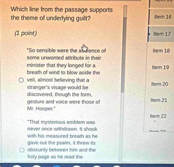 Which line from the passage supports 
the theme of underlying guilt? Item 16 
(1 point) Item 17 
"So sensible were the abdience of Item 18
some unwonted attribute in their 
minister that they longed for a Itern 19
breath of wind to blow aside the 
veil, almost believing that a 
Item 20
stranger's visage would be 
discovered, though the form, 
gesture and voice were those of Item 21
Mr. Hooper." 
Item 22
"That mysterious emblem was 
never once withdrawn. It shook Itam 72
with his measured breath as he 
gave out the psalm, it threw its 
obscurity between him and the 
holy page as he read the