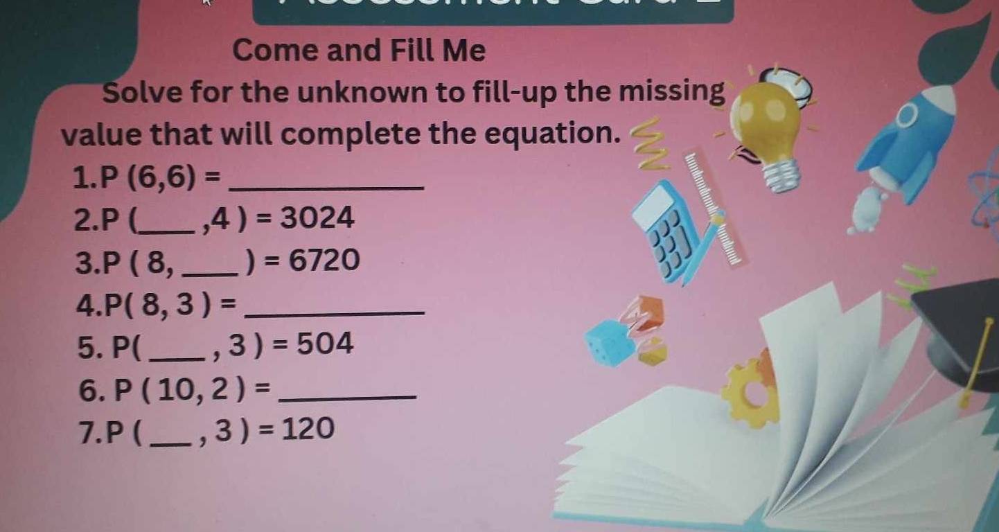 Come and Fill Me 
Solve for the unknown to fill-up the missing 
value that will complete the equation. 
1. P(6,6)= _ 
2. P (_  ,4)=3024
3. P(8, _  =6720
) 
4. P(8,3)= _ 
5. P( _  ,3)=504
6. P(10,2)= _ 
7. P ( _  ,3)=120