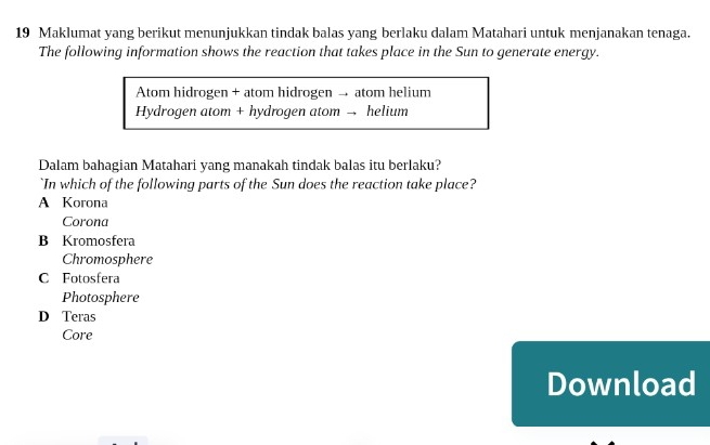 Maklumat yang berikut menunjukkan tindak balas yang berlaku dalam Matahari untuk menjanakan tenaga.
The following information shows the reaction that takes place in the Sun to generate energy.
Atom hidrogen + atom hidrogen → atom helium
Hydrogen atom + hydrogen atom → helium
Dalam bahagian Matahari yang manakah tindak balas itu berlaku?
`In which of the following parts of the Sun does the reaction take place?
A Korona
Corona
B Kromosfera
Chromosphere
C Fotosfera
Photosphere
D Teras
Core
Download