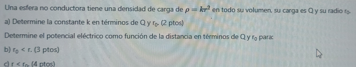 Una esfera no conductora tiene una densidad de carga de rho =kr^2 en todo su volumen, su carga es Q y su radio r. 
a) Determine la constante k en términos de Q y r. (2 ptos) 
Determine el potencial eléctrico como función de la distancia en términos de Q y r para: 
b) r_0 . (3 ptos) 
c) r . (4 ptos)