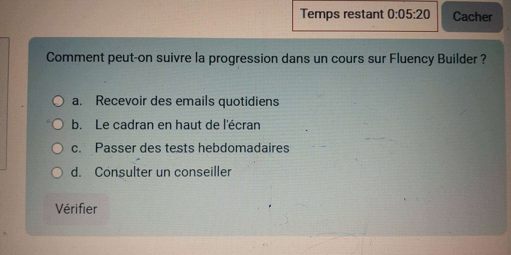 Temps restant 0:05:20 Cacher
Comment peut-on suivre la progression dans un cours sur Fluency Builder ?
a. Recevoir des emails quotidiens
b. Le cadran en haut de l'écran
c. Passer des tests hebdomadaires
d. Consulter un conseiller
Vérifier