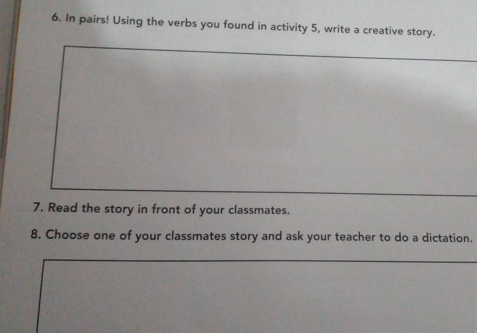 In pairs! Using the verbs you found in activity 5, write a creative story. 
7. Read the story in front of your classmates. 
8. Choose one of your classmates story and ask your teacher to do a dictation.