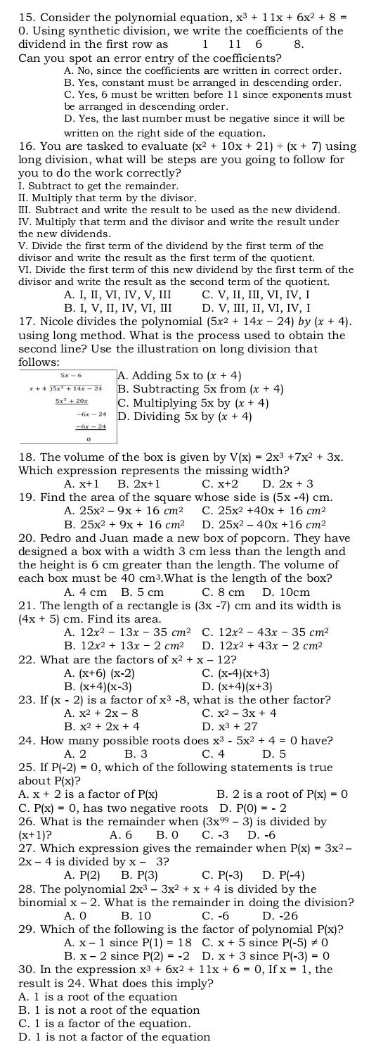 Consider the polynomial equation, x^3+11x+6x^2+8=
0. Using synthetic division, we write the coefficients of the
dividend in the first row as 1 11 6 8.
Can you spot an error entry of the coefficients?
A. No, since the coefficients are written in correct order.
B. Yes, constant must be arranged in descending order.
C. Yes, 6 must be written before 11 since exponents must
be arranged in descending order.
D. Yes, the last number must be negative since it will be
written on the right side of the equation.
16. You are tasked to evaluate (x^2+10x+21)/ (x+7) using
long division, what will be steps are you going to follow for
you to do the work correctly?
I. Subtract to get the remainder.
II. Multiply that term by the divisor.
III. Subtract and write the result to be used as the new dividend.
IV. Multiply that term and the divisor and write the result under
the new dividends.
V. Divide the first term of the dividend by the first term of the
divisor and write the result as the first term of the quotient.
VI. Divide the first term of this new dividend by the first term of the
divisor and write the result as the second term of the quotient.
A. [,II,VI, IV, V, III C. V, II, III, VI, IV, I
B. LV.II.IV , VI, III D. V, III, II, ⅥI, IV, I
17. Nicole divides the polynomial (5x^2+14x-24) by (x+4).
using long method. What is the process used to obtain the
second line? Use the illustration on long division that
follows:
A. Adding 5x to (x+4)
encloselongdiv 5x^2+14x-24 B. Subtracting 5x from (x+4)
C. Multiplying 5x by (x+4)
-6x-24 D. Dividing 5x by (x+4)
18. The volume of the box is given by V(x)=2x^3+7x^2+3x.
Which expression represents the missing width?
A. x+1 B. 2x+1 C. x+2 D. 2x+3
19. Find the area of the square whose side is (5x-4) cm.
A. 25x^2-9x+16cm^2 C. 25x^2+40x+16cm^2
B. 25x^2+9x+16cm^2 D. 25x^2-40x+16cm^2
20. Pedro and Juan made a new box of popcorn. They have
designed a box with a width 3 cm less than the length and
the height is 6 cm greater than the length. The volume of
each box must be 40 cm³.What is the length of the box?
A. 4 cm B. 5 cm C. 8 cm D. 10cm
21. The length of a rectangle is (3x-7) cm and its width is
(4x+5) ) cm. Find its area.
12x^2-13x-35cm^2 C. 12x^2-43x-35cm^2
12x^2+13x-2 cm2 D. 12x^2+43x-2cm^2
22. What are the factors of x^2+x-12?
A. (x+6)(x-2) C. (x-4)(x+3)
B. (x+4)(x-3) D. (x+4)(x+3)
23. If (x-2) is a factor of x^3-8 , what is the other factor?
A. x^2+2x-8 C. x^2-3x+4
B. x^2+2x+4 D. x^3+27
24. How many possible roots does x^3-5x^2+4=0 have?
A. 2 B. 3 C. 4 D. 5
25. If P(-2)=0 ), which of the following statements is true
about P(x)?
A. x+2is a factor of P(x) B. 2 is a root of P(x)=0
C. P(x)=0 , has two negative roots D.P(0)=-2
26. What is the remainder when (3x^(99)-3) ) is divided by
(x+1)? A. 6 B. 0 C. -3 D. -6
27. Which expression gives the remainder when P(x)=3x^2-
2x-4 is divided by x-3?
A. P(2) B. P(3) C. P(-3) D. P(-4)
28. The polynomial 2x^3-3x^2+x+4 is divided by the
binomial x-2. What is the remainder in doing the division?
A. 0 B 10 C. -6 D -26
29. Which of the following is the factor of polynomial P(x)
A. x-1 since P(1)=18 C. x+5 since P(-5)!= 0
B. x-2 since P(2)=-2 D. x+3 since P(-3)=0
30. In the expression x^3+6x^2+11x+6=0 If x=1 , the
result is 24. What does this imply?
A. 1 is a root of the equation
B. 1 is not a root of the equation
C. 1 is a factor of the equation.
D. 1 is not a factor of the equation