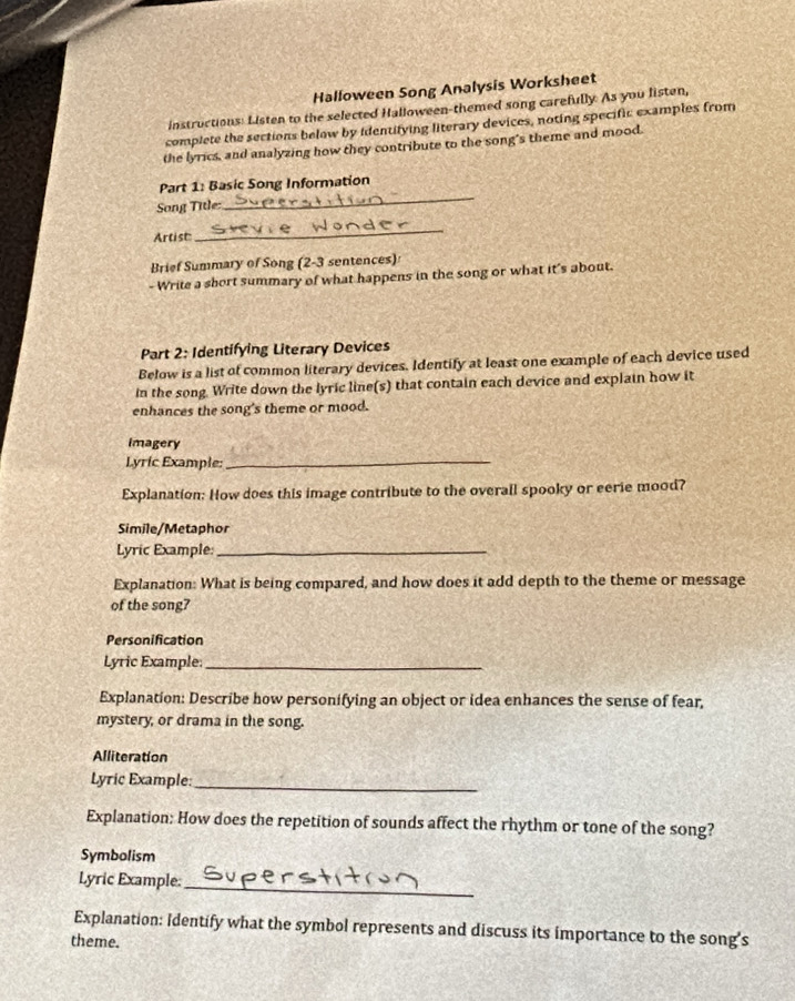 Halloween Song Analysis Worksheet 
instructions: Listen to the selected Halloween-themed song carefully. As you listen, 
complete the sections below by identifying literary devices, noting specific examples from 
the lyrics, and analyzing how they contribute to the song's theme and mood. 
_ 
Part 1: Basic Song Information 
Song Title: 
Arcist 
_ 
Brief Summary of Song (2-3 sentences) 
- Write a short summary of what happens in the song or what it's about. 
Part 2: Identifying Literary Devices 
Below is a list of common literary devices. Identify at least one example of each device used 
in the song. Write down the lyric line(s) that contain each device and explain how it 
enhances the song's theme or mood. 
Imagery 
Lyric Example_ 
Explanation: How does this image contribute to the overall spooky or eerie mood? 
Simile/Metaphor 
Lyric Example:_ 
Explanation: What is being compared, and how does it add depth to the theme or message 
of the song? 
Personification 
Lyric Example_ 
Explanation: Describe how personifying an object or idea enhances the sense of fear, 
mystery, or drama in the song. 
Alliteration 
Lyric Example:_ 
Explanation: How does the repetition of sounds affect the rhythm or tone of the song? 
Symbolism 
Lyric Example:_ 
Explanation: Identify what the symbol represents and discuss its importance to the song's 
theme.