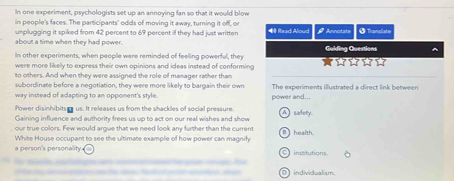 In one experiment, psychologists set up an annoying fan so that it would blow
in people's faces. The participants' odds of moving it away, turning it off, or * Translate
unplugging it spiked from 42 percent to 69 percent if they had just written • Read Aloud Annotate
about a time when they had power.
Guiding Questions
In other experiments, when people were reminded of feeling powerful, they
were more likely to express their own opinions and ideas instead of conforming
to others. And when they were assigned the role of manager rather than
subordinate before a negotiation, they were more likely to bargain their own The experiments illustrated a direct link between
way instead of adapting to an opponent's style. power and...
Power disinhibits us. It releases us from the shackles of social pressure.
Gaining influence and authority frees us up to act on our real wishes and show A safety.
our true colors. Few would argue that we need look any further than the current B health.
White House occupant to see the ultimate example of how power can magnify
a person's personality. C institutions.
D individualism.