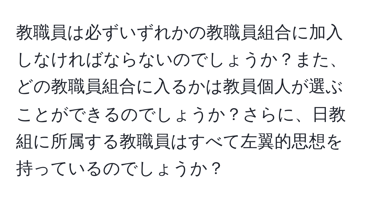 教職員は必ずいずれかの教職員組合に加入しなければならないのでしょうか？また、どの教職員組合に入るかは教員個人が選ぶことができるのでしょうか？さらに、日教組に所属する教職員はすべて左翼的思想を持っているのでしょうか？