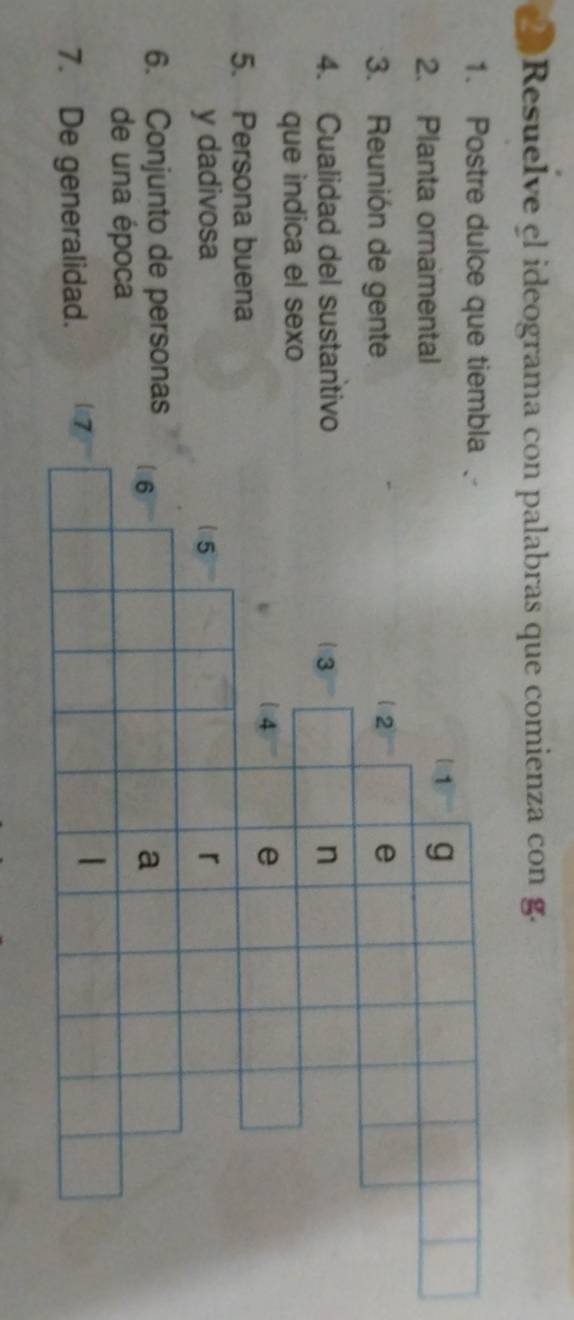 Resuelve el ideograma con palabras que comienza con g. 
1. Postre dulce que tiembla 
2. Planta ornamental 
3. Reunión de gente 
4. Cualidad del sustantivo 
que indica el sexo 
5. Persona buena 
y dadivosa 
6. Conjunto de personas 
de una época 
7. De generalidad.