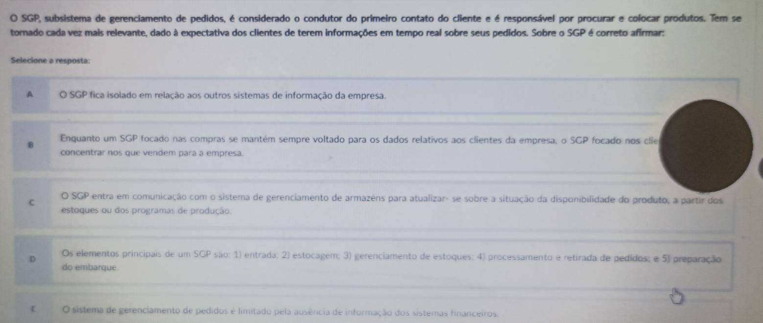 SGP, subsistema de gerenciamento de pedidos, é considerado o condutor do primeiro contato do cliente e é responsável por procurar e colocar produtos. Tem se
tornado cada vez mais relevante, dado à expectativa dos clientes de terem informações em tempo real sobre seus pedidos. Sobre o SGP é correto afirmar:
Selecione a resposta:
A O SGP fica isolado em relação aos outros sistemas de informação da empresa.
Enquanto um SGP focado nas compras se mantém sempre voltado para os dados relativos aos clientes da empresa, o SGP focado nos clie
8
concentrar nos que vendem para a empresa.
c
O SGP entra em comunicação com o sistema de gerenciamento de armazéns para atualizar- se sobre a situação da disponibilidade do produto, a partir dos
estoques ou dos programas de produção.
Os elementos principais de um SGP são: 1) entrada; 2) estocagem; 3) gerenciamento de estoques; 4) processamento e retirada de pedidos; e 5) preparação
do embarque.
[ O sistema de gerenciamento de pedidos é limitado pela ausência de informação dos sistemas financeiros.