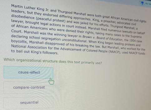 Martin Luther King Jr, and Thurgood Marshall were both great African American civll right
leaders, but they endorsed differing approaches. King, a preacher, advocated civl
disobedience (peaceful protest) and was jailed for his efforts. Thurgood Marshall, a
lawyer, brought legal actions in court instead. Marshall filed numerous lawsuits on behalf
of African Americans who were denied their rights, taking many cases to the Supreme
Court. Marshall was the winning lawyer in Brown v. Board of Education, the 1954 case
declaring school segregation unconstitutional. When King began leading protests and
boycotts, Marshall disapproved of his breaking the law. But Marshall, who worked for the
National Association for the Advancement of Colored People (NAACP), used NAACP funds
to bail out King's followers.
Which organizational structure does this text primarily use?
cause-effect
compare-contrast
sequential