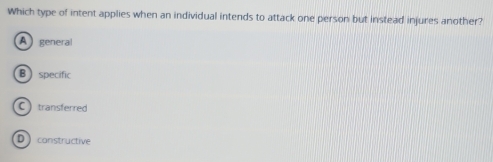 Which type of intent applies when an individual intends to attack one person but instead injures another?
A general
Bspecific
C transferred
D  constructive