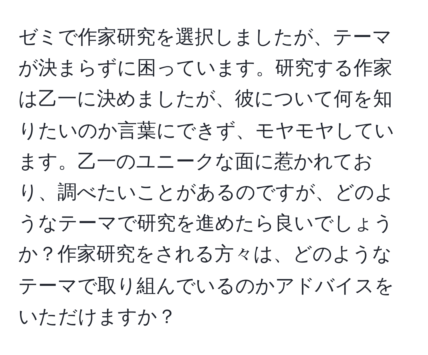 ゼミで作家研究を選択しましたが、テーマが決まらずに困っています。研究する作家は乙一に決めましたが、彼について何を知りたいのか言葉にできず、モヤモヤしています。乙一のユニークな面に惹かれており、調べたいことがあるのですが、どのようなテーマで研究を進めたら良いでしょうか？作家研究をされる方々は、どのようなテーマで取り組んでいるのかアドバイスをいただけますか？