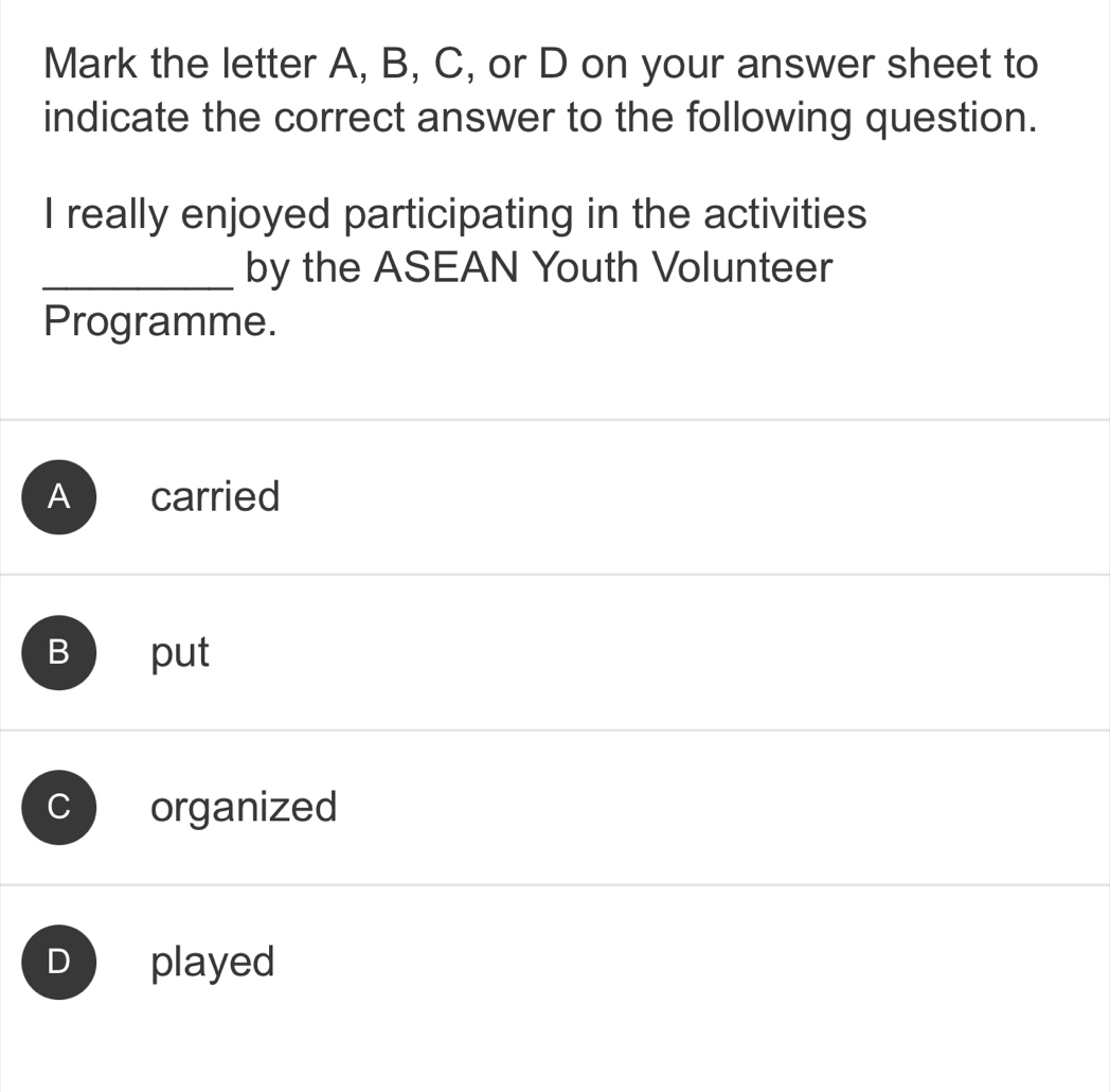 Mark the letter A, B, C, or D on your answer sheet to
indicate the correct answer to the following question.
I really enjoyed participating in the activities
_by the ASEAN Youth Volunteer
Programme.
A carried
B put
C organized
D played