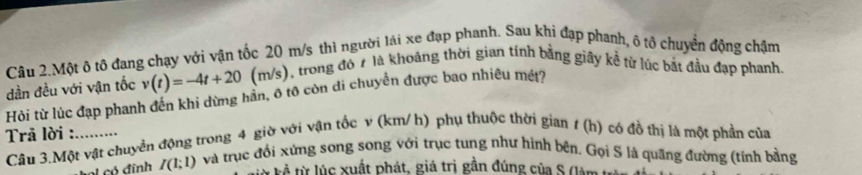 Câu 2.Một ô tô đang chạy với vận tốc 20 m/s thì người lái xe đạp phanh. Sau khi đạp phanh, ô tô chuyển động chậm 
dần đều với vận tốc v(t)=-4t+20 (m/s), trong đó t là khoảng thời gian tính bằng giây kề từ lúc bắt đầu đạp phanh. 
Hỏi từ lúc đạp phanh đến khi dừng hần, ô tô còn di chuyền được bao nhiêu mét? 
Trā lời :_ 
Câu 3.Một vật chuyển động trong 4 giờ với vận tốc v (km/ h) phụ thuộc thời gian 1 (h) có đồ thị là một phần của 
al có đinh I(1;1) và trục đối xứng song song với trục tung như hình bên. Gọi S là quãng đường (tính bằng 
* kể từ lúc xuất phát, giá trị gần đúng của S (làm t