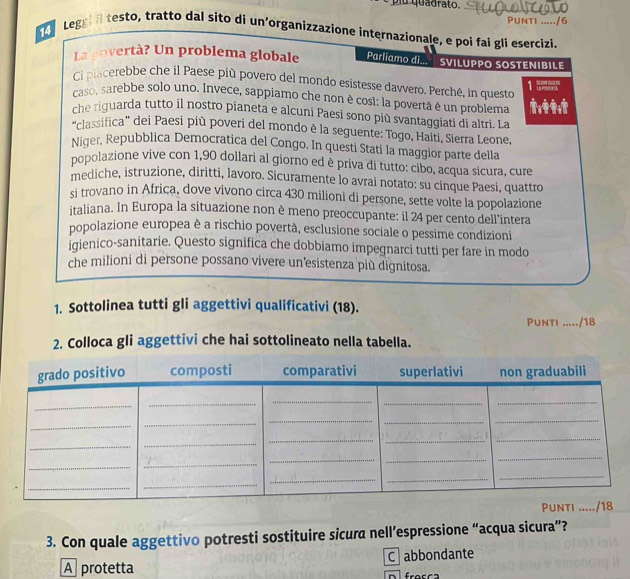 fu quadrato.
Punti ...../6
r  Leggil testo, tratto dal sito di un’organizzazione internazionale, e poi fai glì esercizi.
La povertà? Un problema globale Parliamo di... SVILUPPO SOSTENIBILE
Ci placerebbe che il Paese più povero del mondo esistesse davvero. Perché, in questo 1 
caso, sarebbe solo uno. Invece, sappiamo che non è cosl: la povertá è un problema
che riguarda tutto il nostro pianeta e alcuni Paesi sono più svantaggiati di altri. La
“classifica” dei Paesi più poveri del mondo è la seguente: Togo, Haiti, Sierra Leone,
Niger, Repubblica Democratica del Congo. In questi Stati la maggior parte della
popolazione vive con 1,90 dollari al giorno ed è priva di tutto: cibo, acqua sicura, cure
mediche, istruzione, diritti, lavoro. Sicuramente lo avrai notato: su cinque Paesi, quattro
si trovano in Africa, dove vivono circa 430 milioni di persone, sette volte la popolazione
italiana. In Europa la situazione non è meno preoccupante: il 24 per cento dell’intera
popolazione europea è a rischio povertà, esclusione sociale o pessime condizioni
iqienico-sanitarie. Questo significa che dobbiamo impegnarci tutti per fare in modo
che milioni di persone possano vivere un’esistenza più dignitosa.
1. Sottolinea tutti gli aggettivi qualificativi (18).
Punti --⋅--/18
2. Colloca gli aggettivi che hai sottolineato nella tabella.
3. Con quale aggettivo potresti sostituire sicura nell’espressione “acqua sicura”?
A protetta C  abbondante
n fresca