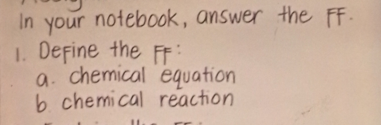 In your notebook, answer the FF. 
1. DeFine the FF: 
a. chemical equation 
b chemical reaction