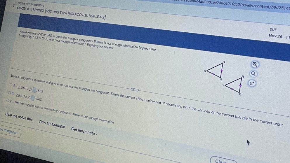 GECIMETRY S1-614045-8
28208be4ad08dcee248c901fdc0/review/content/b9d75146
r Cw29: 4-3 MathXL. (SSS and SAS) [HSG.CO.B.B; HSF.LE.A.2]
DUE
Nov 26 - 11
Would you use SSS or SAS to prove the triangles congruent? If there is not enough information to prove the
triangles by SSS or SAS, write "not enough information." Explain your answer
A. △ UXH≌ △ □ SSS
B. △ UXH≌ △ □. SAS
Vite a congruence statement and give a reason why the triangles are congruent. Select the correct choice below and, if necessary, write the vertices of the second triangle in the correct order
C. The two triangles are not necessanly congruent. There is not enough information
Help me solve this View an example Get more help
w Progress
Clea