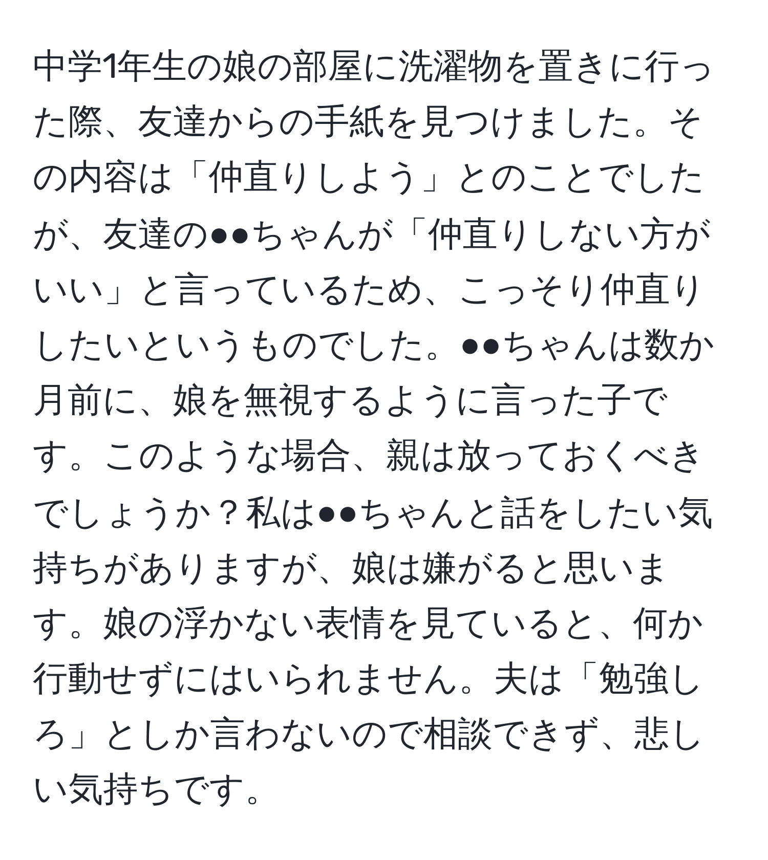 中学1年生の娘の部屋に洗濯物を置きに行った際、友達からの手紙を見つけました。その内容は「仲直りしよう」とのことでしたが、友達の●●ちゃんが「仲直りしない方がいい」と言っているため、こっそり仲直りしたいというものでした。●●ちゃんは数か月前に、娘を無視するように言った子です。このような場合、親は放っておくべきでしょうか？私は●●ちゃんと話をしたい気持ちがありますが、娘は嫌がると思います。娘の浮かない表情を見ていると、何か行動せずにはいられません。夫は「勉強しろ」としか言わないので相談できず、悲しい気持ちです。