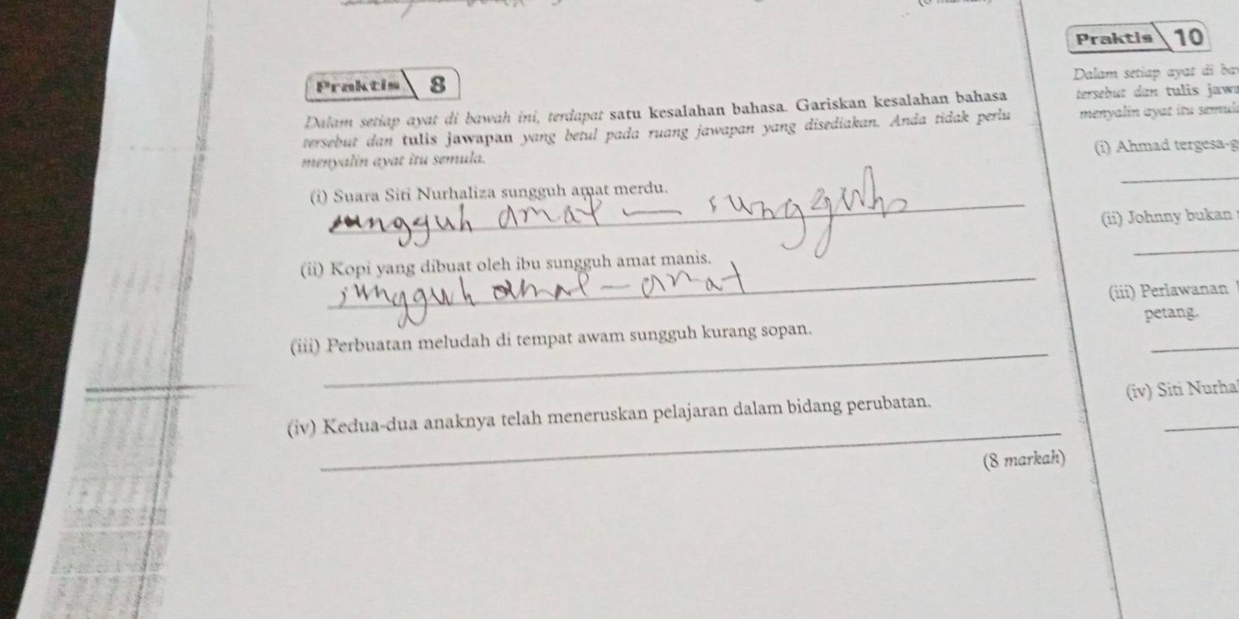 Praktis 10 
Praktis 8 
Dalam setiap ayat di ba 
Dalam setiap ayat di bawah ini, terdapat satu kesalahan bahasa. Gariskan kesalahan bahasa tersebut dan tulis jaw. 
tersebut dan tulis jawapan yang betul pada ruang jawapan yang disediakan. Anda tidak perlu menyalin ayar itu semul 
_ 
menyalin ayat itu semula. i) Ahmad tergesa-g 
_ 
(i) Suara Siti Nurhaliza sungguh amat merdu. 
(ii) Johnny bukan 
_ 
(ii) Kopi yang dibuat oleh ibu sungguh amat manis. 
_ 
(iii) Perlawanan 
petang. 
_ 
_ 
(iii) Perbuatan meludah di tempat awam sungguh kurang sopan. 
_ 
(iv) Kedua-dua anaknya telah meneruskan pelajaran dalam bidang perubatan. (iv) Siti Nurha 
(8 markah)