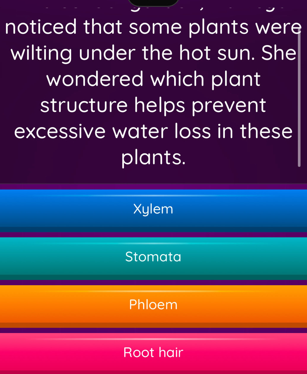 noticed that some plants were
wilting under the hot sun. She
wondered which plant
structure helps prevent
excessive water loss in these
plants.
Xylem
Stomata
Phloem
Root hair