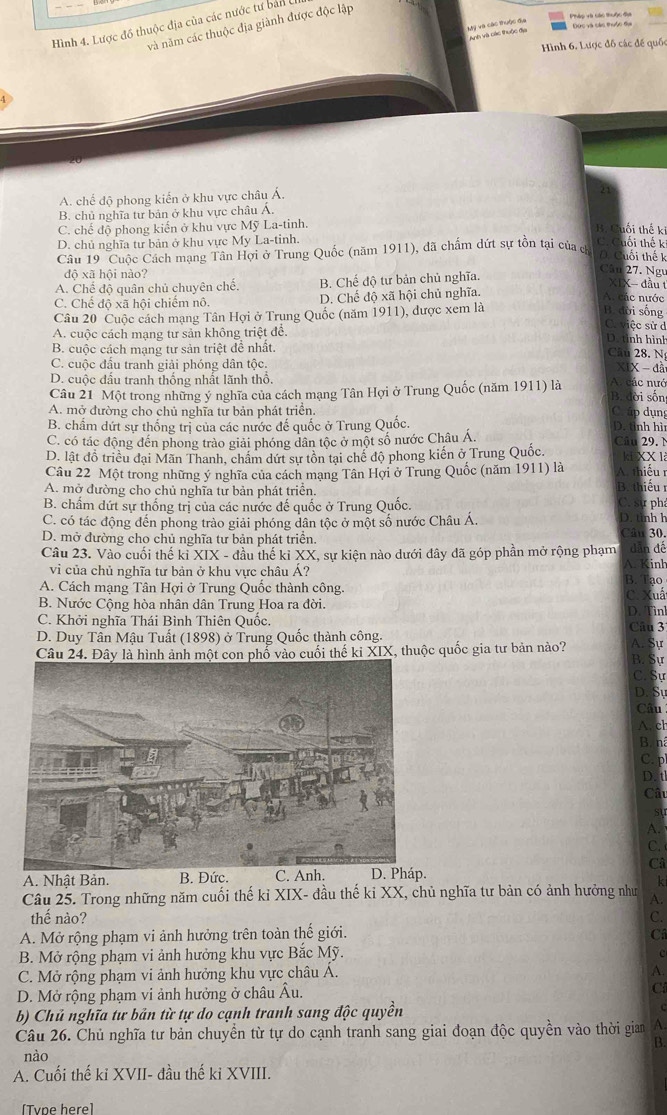 Hình 4. Lược đồ thuộc địa của các nước tư bản (
và năm các thuộc địa giành được độc lập
Mỹ và các thuộc địa Anh và oác thuộc đu
Đức và các thuộc đại Pháp và các thuộc địa
Hình 6. Lược đồ các đế quốc
A. chế độ phong kiến ở khu vực châu Á.
B. chủ nghĩa tư bản ở khu vực châu Á.
C. chế độ phong kiến ở khu vực Mỹ La-tinh.
B. Cuối thế ki
D. chủ nghĩa tư bản ở khu vực My La-tinh.
Câu 19 Cuộc Cách mạng Tân Hợi ở Trung Quốc (năm 1911), đã chấm dứt sự tồn tại của c
C. Cuối thế k
D. Cuối thế k
độ xã hội nào?
Câu 27. Ngư
A. Chế độ quân chủ chuyên chế. B. Chế độ tư bản chủ nghĩa.
XIX- đầu t
C. Chế độ xã hội chiếm nô. D. Chế độ xã hội chủ nghĩa.
A. các nước
Câu 20 Cuộc cách mạng Tân Hợi ở Trung Quốc (năm 1911), được xem là
B. đời sống
Crviệc sử d
A. cuộc cách mạng tư sản không triệt đề. D. tỉnh hình Câu 28. N
B. cuộc cách mạng tư sản triệt đề nhất.
C. cuộc đầu tranh giải phóng dân tộc.
XIX - đã
D. cuộc đấu tranh thống nhất lãnh thổ. A. các nướ
Câu 21 Một trong những ý nghĩa của cách mạng Tân Hợi ở Trung Quốc (năm 1911) là B. đời sốn C ấp dụng
A. mở đường cho chủ nghĩa tư bản phát triển.
B. chẩm dứt sự thống trị của các nước đế quốc ở Trung Quốc. D. tỉnh hì
C. có tác động đến phong trào giải phóng dân tộc ở một số nước Châu Á.
D. lật đồ triều đại Mãn Thanh, chẩm dứt sự tồn tại chế độ phong kiến ở Trung Quốc Câu 29. N kL XX 1
Câu 22 Một trong những ý nghĩa của cách mạng Tân Hợi ở Trung Quốc (năm 1911) là A. thiếu r
A. mở đường cho chủ nghĩa tư bản phát triển. B. thiếu
B. chấm dứt sự thống trị của các nước đế quốc ở Trung Quốc. C. sự ph
C. có tác động đến phong trào giải phóng dân tộc ở một số nước Châu Á. D. tinh h
D. mở đường cho chủ nghĩa tư bản phát triển. Câu 30.
Câu 23. Vào cuối thế kỉ * XIX - đầu thế kỉ XX, sự kiện nào dưới đây đã góp phần mở rộng phạm dẫn đế
vi của chủ nghĩa tư bản ở khu vực châu Á? B. Tạo A. Kinh
A. Cách mạng Tân Hợi ở Trung Quốc thành công. Kuất
C. X
B. Nước Cộng hòa nhân dân Trung Hoa ra đời.
D.
C. Khởi nghĩa Thái Bình Thiên Quốc. Câu 3 Tìnl
D. Duy Tân Mậu Tuất (1898) ở Trung Quốc thành công.
Câu 24. Đây là hình ảnh một con phố vào cuối thế ki XIX, thuộc quốc gia tư bản nào?
A Sự
B. Sự
C. Sự
D. Sự
Câu
A.ch
B. ná
C. p
D. tl
Câu
A. 
C.
Câ
A. Nhật Bản. B. Đức. C. Anh. D. Pháp.
k
Câu 25. Trong những năm cuối thế kỉ XIX- đầu thế ki XX, chủ nghĩa tư bản có ảnh hưởng như A.
thế nào? C.
A. Mở rộng phạm vi ảnh hưởng trên toàn thế giới. Câ
B. Mở rộng phạm vi ảnh hưởng khu vực Bắc Mỹ. c
C. Mở rộng phạm vi ảnh hưởng khu vực châu A.
A.
D. Mở rộng phạm vi ảnh hưởng ở châu Âu. C
b) Chủ nghĩa tự bản từ tự do cạnh tranh sang độc quyền
Câu 26. Chủ nghĩa tư bản chuyển từ tự do cạnh tranh sang giai đoạn độc quyền vào thời gian A.
B.
nào
A. Cuối thế ki XVII- đầu thế ki XVIII.
[Tvne here]