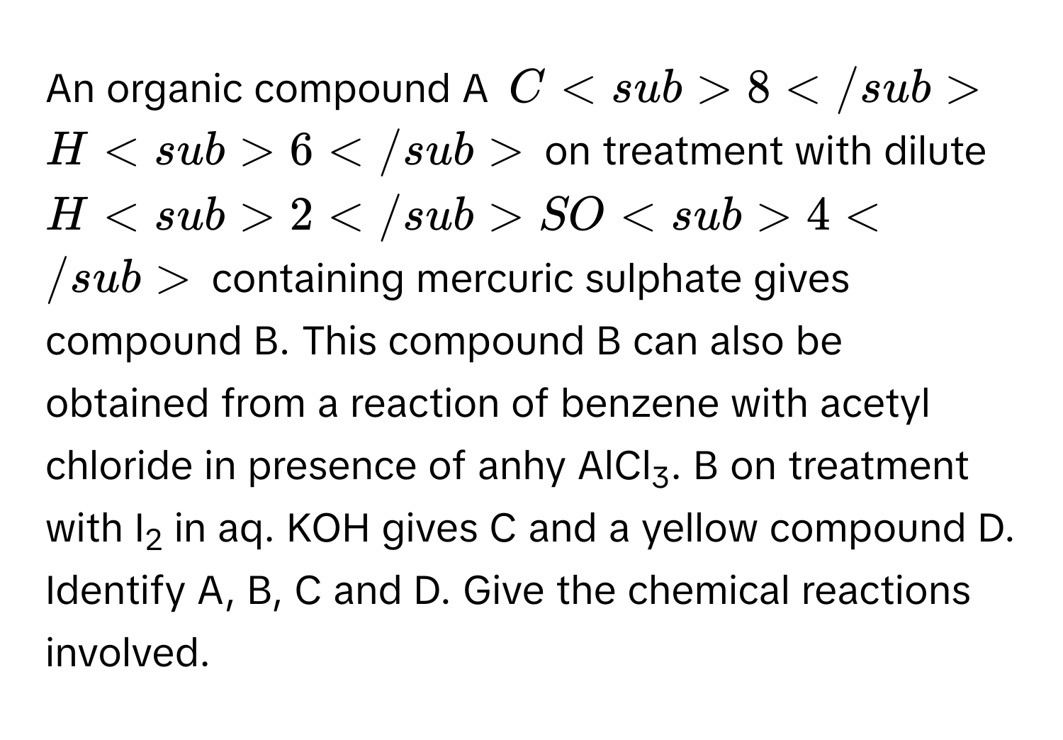 An organic compound A C8H6 on treatment with dilute H2SO4 containing mercuric sulphate gives compound B. This compound B can also be obtained from a reaction of benzene with acetyl chloride in presence of anhy AlCl3. B on treatment with I2 in aq. KOH gives C and a yellow compound D. Identify A, B, C and D. Give the chemical reactions involved.