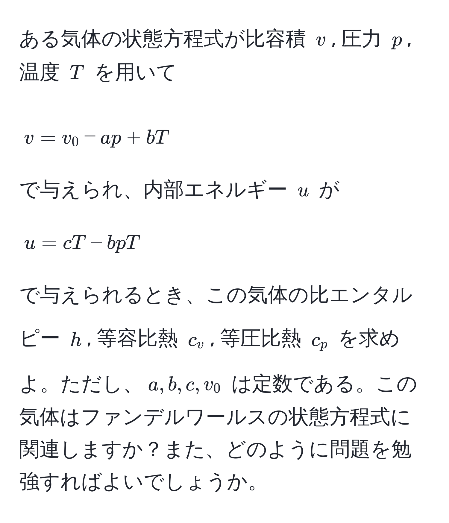 ある気体の状態方程式が比容積 $v$, 圧力 $p$, 温度 $T$ を用いて 
[ v = v_0 - ap + bT ]
で与えられ、内部エネルギー $u$ が 
[ u = cT - bpT ]
で与えられるとき、この気体の比エンタルピー $h$, 等容比熱 $c_v$, 等圧比熱 $c_p$ を求めよ。ただし、$a, b, c, v_0$ は定数である。この気体はファンデルワールスの状態方程式に関連しますか？また、どのように問題を勉強すればよいでしょうか。