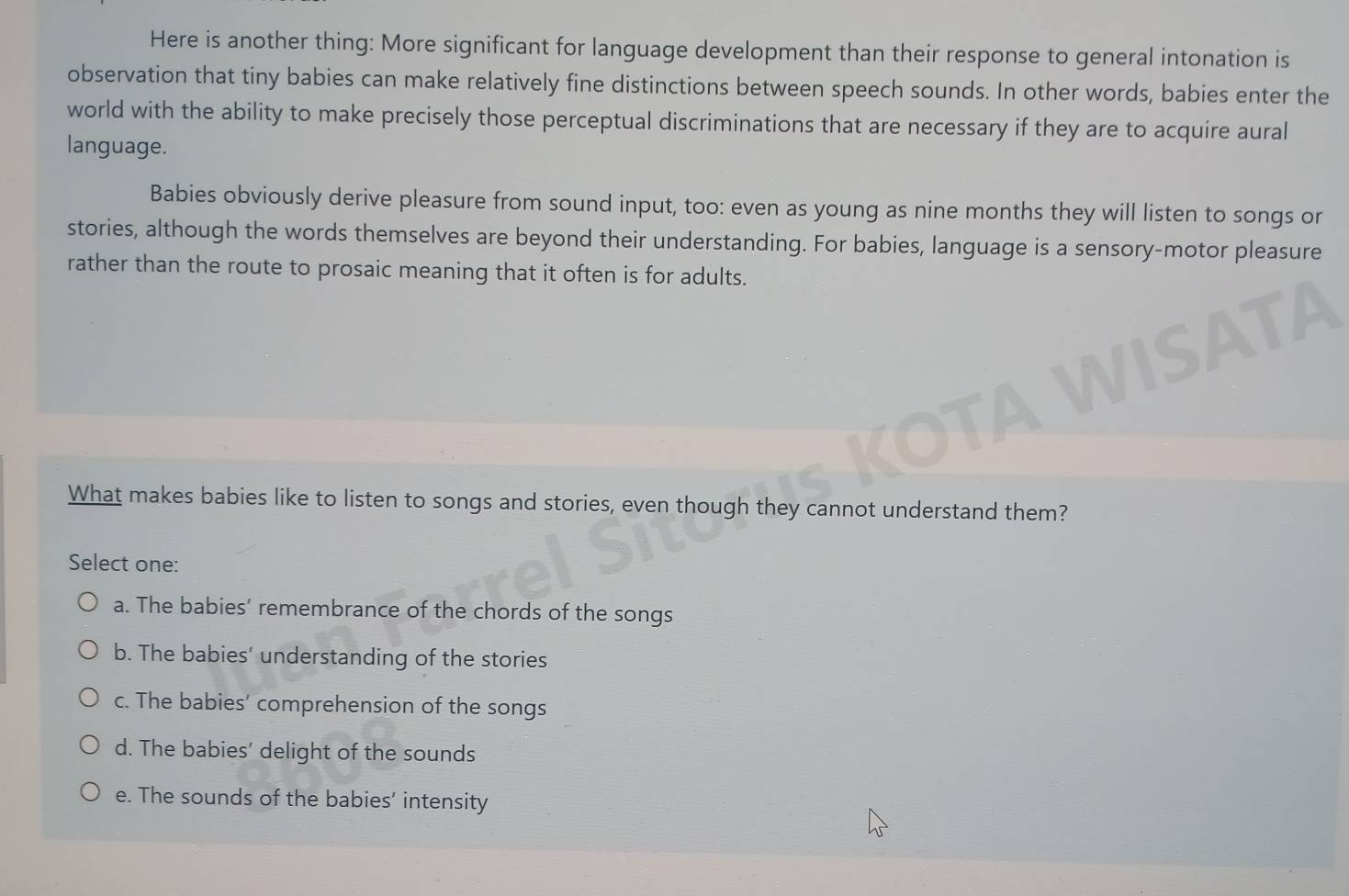 Here is another thing: More significant for language development than their response to general intonation is
observation that tiny babies can make relatively fine distinctions between speech sounds. In other words, babies enter the
world with the ability to make precisely those perceptual discriminations that are necessary if they are to acquire aural
language.
Babies obviously derive pleasure from sound input, too: even as young as nine months they will listen to songs or
stories, although the words themselves are beyond their understanding. For babies, language is a sensory-motor pleasure
rather than the route to prosaic meaning that it often is for adults.
What makes babies like to listen to songs and stories, even though they cannot understand them?
Select one:
a. The babies’ remembrance of the chords of the songs
b. The babies’ understanding of the stories
c. The babies’ comprehension of the songs
d. The babies' delight of the sounds
e. The sounds of the babies’ intensity