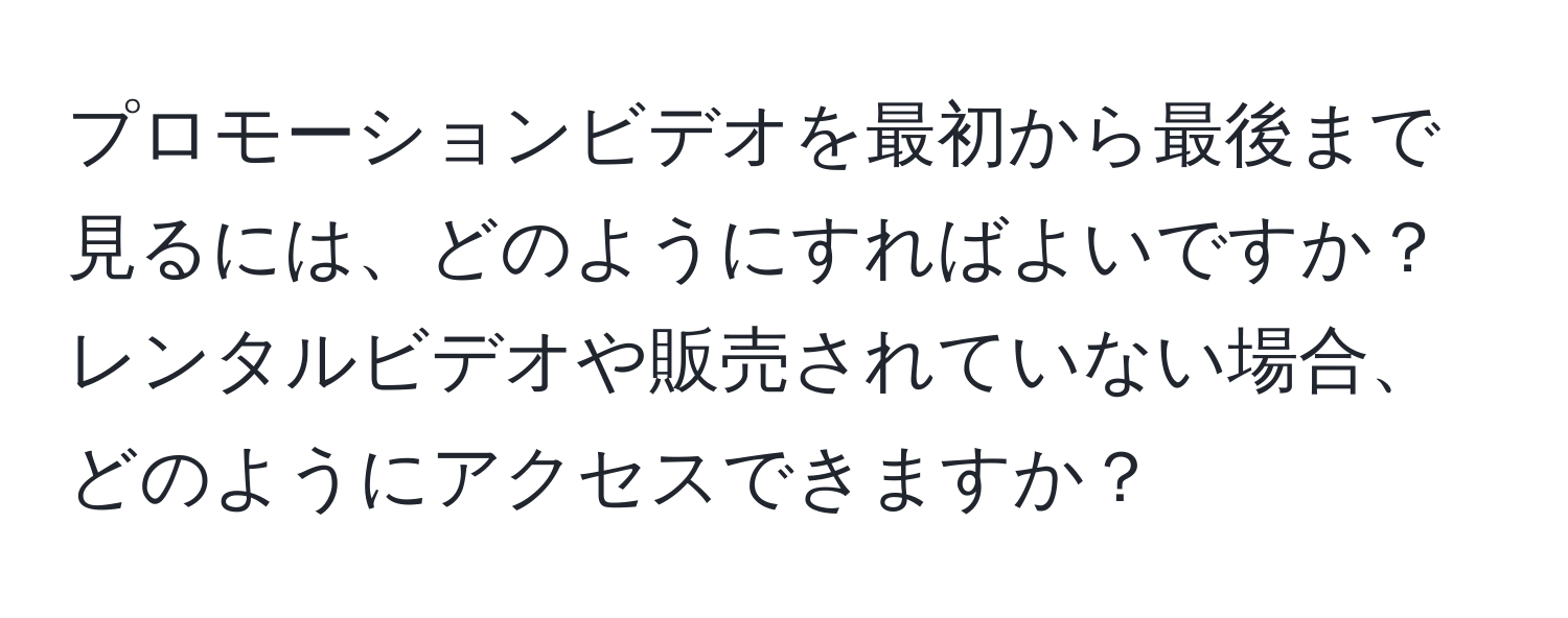 プロモーションビデオを最初から最後まで見るには、どのようにすればよいですか？レンタルビデオや販売されていない場合、どのようにアクセスできますか？