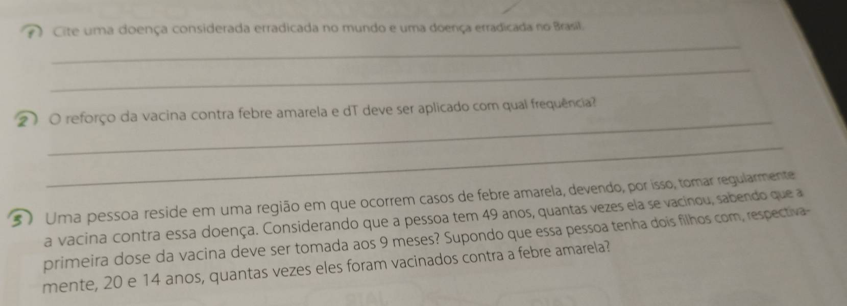 Cite uma doença considerada erradicada no mundo e uma doença erradicada no Brasil. 
_ 
_ 
_ 
2 O reforço da vacina contra febre amarela e dT deve ser aplicado com qual frequência? 
_ 
5 ) Uma pessoa reside em uma região em que ocorrem casos de febre amarela, devendo, por isso, tomar regularmente 
a vacina contra essa doença. Considerando que a pessoa tem 49 anos, quantas vezes ela se vacinou, sabendo que a 
primeira dose da vacina deve ser tomada aos 9 meses? Supondo que essa pessoa tenha dois filhos com, respectiva- 
mente, 20 e 14 anos, quantas vezes eles foram vacinados contra a febre amarela?