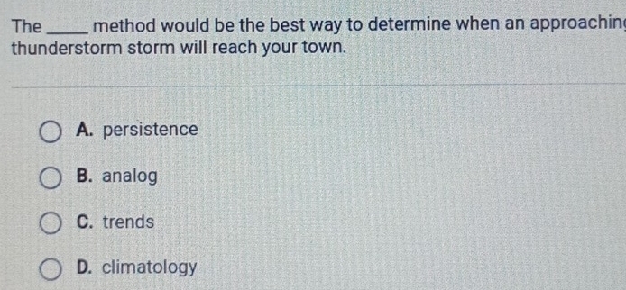 The_ method would be the best way to determine when an approachin
thunderstorm storm will reach your town.
A. persistence
B. analog
C. trends
D. climatology