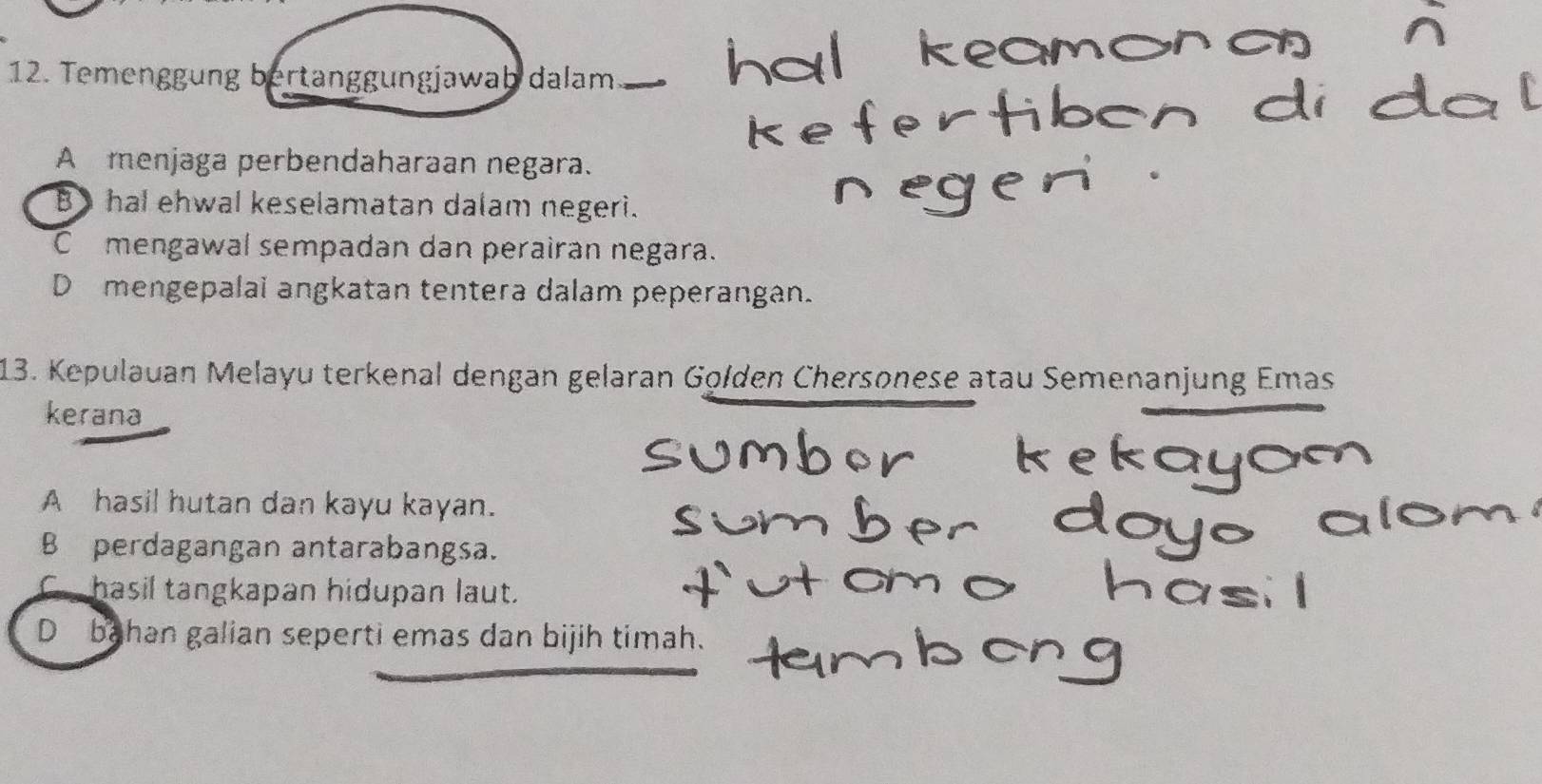 Temenggung bertanggungjawab dalam
A menjaga perbendaharaan negara.
B hal ehwal keselamatan dalam negeri.
Cmengawal sempadan dan perairan negara.
D mengepalai angkatan tentera dalam peperangan.
13. Kepulauan Melayu terkenal dengan gelaran Golden Chersonese atau Semenanjung Emas
kerana
A hasil hutan dan kayu kayan.
B perdagangan antarabangsa.
C hasil tangkapan hidupan laut.
D bahan galian seperti emas dan bijih timah.