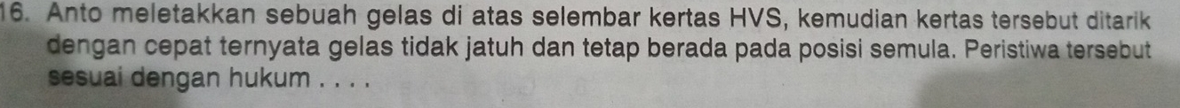 Anto meletakkan sebuah gelas di atas selembar kertas HVS, kemudian kertas tersebut ditarik 
dengan cepat ternyata gelas tidak jatuh dan tetap berada pada posisi semula. Peristiwa tersebut 
sesuai dengan hukum . . . .