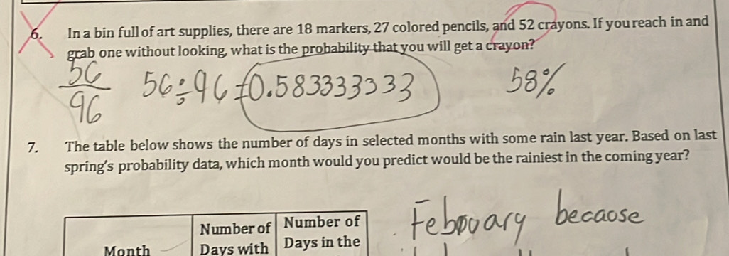 In a bin full of art supplies, there are 18 markers, 27 colored pencils, and 52 crayons. If you reach in and 
grab one without looking, what is the probability that you will get a crayon? 
7. The table below shows the number of days in selected months with some rain last year. Based on last 
spring’s probability data, which month would you predict would be the rainiest in the coming year?