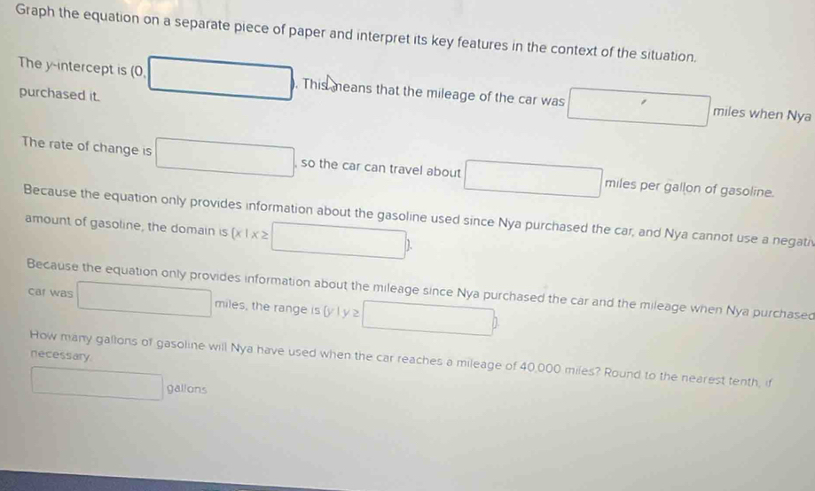 Graph the equation on a separate piece of paper and interpret its key features in the context of the situation. 
The y-intercept is (0, □  □  . This means that the mileage of the car was □ miles when Nya 
purchased it. 
The rate of change is 
, so the car can travel about □ miles per gallon of gasoline. 
Because the equation only provides information about the gasoline used since Nya purchased the car, and Nya cannot use a negati 
amount of gasoline, the domain is  x|x≥ □ )
Because the equation only provides information about the mileage since Nya purchased the car and the mileage when Nya purchased 
cal was □ miles , the range is (y l □ b
necessary 
How many gallons of gasoline will Nya have used when the car reaches a mileage of 40,000 miles? Round to the nearest tenth, if 
.. □  gallons