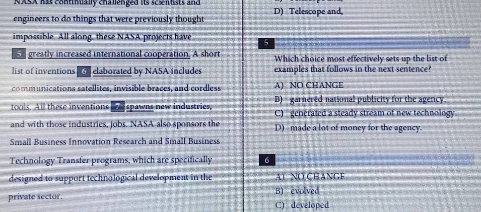 NASA has continually challenged its scientists and
D) Telescope and,
engineers to do things that were previously thought
impossible. All along, these NASA projects have
5
5 greatly increased international cooperation. A short Which choice most effectively sets up the list of
list of inventions Gelaborated by NASA includes examples that follows in the next sentence?
communications satellites, invisible braces, and cordless A) NO CHANGE
B) garneréd national publicity for the agency.
tools. All these inventions spawns new industries,
C) generated a steady stream of new technology.
and with those industries, jobs. NASA also sponsors the D) made a lot of money for the agency.
Small Business Innovation Research and Small Business
Technology Transfer programs, which are specifically 6
designed to support technological development in the A) NO CHANGE
private sector. B) evolved
C) developed