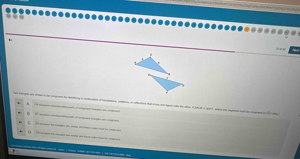 BM2MjB5ZXZpZXcIMjBXb3Jr/QVNTRVNTTUVOVC01NzU5NjE1LWVu/QVNfRVNTTUVOVC01NzU5NjEEB
37 of 50 Next
c
A
Two triangles are shown to be congruent by identifying a combination of translations, rotations, or reflections that move one figure onto the other. If △ ACE a △ DF , which line segment must be congruent to overline FD>Why
A CA because corresponding parts of congruent triangles are congruent
a overline BC because corresponding parts of congruent triangles are congruent
C overline BA because the triangles are similar and these sides must be congruent.
CE because the triangles are similar and these sides must be congruent.
G Progress Leaming 2024, All fights Reserved. Terms | Privacy PHONE 1-877-377-9537 | FAX 1-877-816-0808 Blog