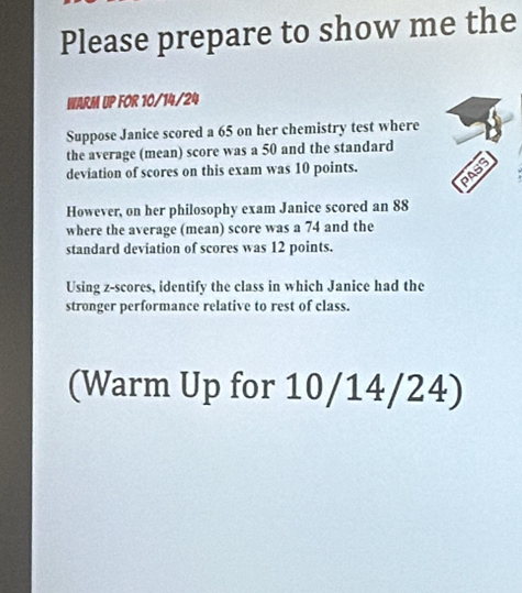 Please prepare to show me the 
WARM UP FOR 10/14/24 
Suppose Janice scored a 65 on her chemistry test where 
the average (mean) score was a 50 and the standard 
deviation of scores on this exam was 10 points. 
PASS 
However, on her philosophy exam Janice scored an 88
where the average (mean) score was a 74 and the 
standard deviation of scores was 12 points. 
Using z-scores, identify the class in which Janice had the 
stronger performance relative to rest of class. 
(Warm Up for 10/14/24)