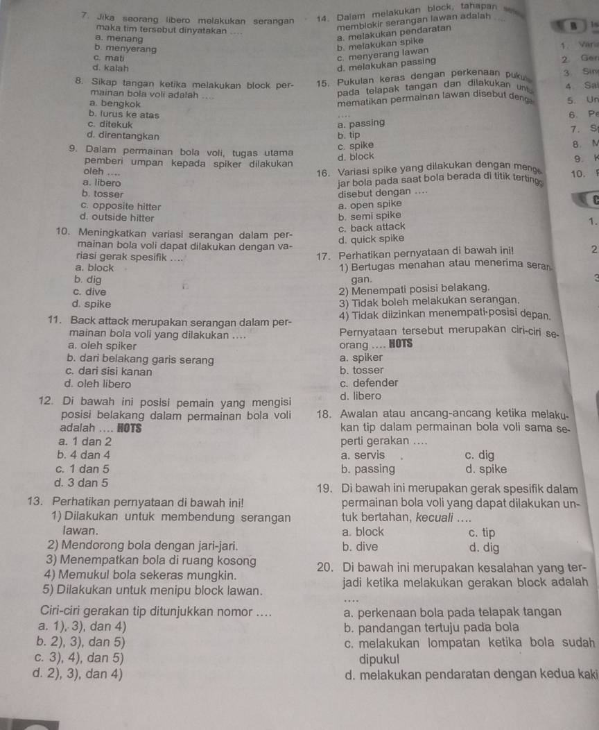 Jika seorang libero melakukan serangan
14. Dalam melakukan block, tahapan se
memblokir serangan lawan adalah 
maka tim tersebut dinyatakan …
a. menang
a. melakukan pendaratan
b. menyerang
b. melakukan spike B  ln
c. mati
c. menyerang lawan 1. Varia
d. kalah
d. melakukan passing 2 Ger
8. Sikap tangan ketika melakukan block per- 15. Pukulan keras dengan perkenaan pukui 3. Sin
mainan bola voli adalah ....
pada telapak tangan dan dilakukan u   4 Sa
mematikan permainan lawan disebut deng
a. bengkok 5. Un
b. lurus ke atas
c. ditekuk a. passing 6. Pe
d. direntangkan b. tip 7. S
c. spike
9. Dalam permainan bola voli, tugas utama
d. block 8. N
pemberi umpan kepada spiker dilakukan
oleh ....
16. Variasi spike yang dilakukan dengan meng 10. 9. K
a. libero
jar bola pada saat bola berada d) titik terting
b. tosser disebut dengan ....
c. opposite hitter
d. outside hitter b. semi spike a. open spike
C
c. back attack
1.
10. Meningkatkan variasi serangan dalam per- d. quick spike
mainan bola voli dapat dilakukan dengan va-
riasi gerak spesifik ....
17. Perhatikan pernyataan di bawah ini!
2
a. block 1) Bertugas menahan atau menerima serar
b. dig gan.
a
c. dive
2) Menempati posisi belakang.
d. spike 3) Tidak boleh melakukan serangan.
11. Back attack merupakan serangan dalam per- 4) Tidak diizinkan menempati·posisi depan.
mainan bola voli yang dilakukan .... Pernyataan tersebut merupakan ciri-ciri se-
a. oleh spiker orang .... HOTS
b. dari belakang garis serang a. spiker
c. dari sisi kanan b. tosser
d. oleh libero c. defender
12. Di bawah ini posisi pemain yang mengisi d. libero
posisi belakang dalam permainan bola voli 18. Awalan atau ancang-ancang ketika melaky-
adalah .... HOTS kan tip dalam permainan bola voli sama se.
a. 1 dan 2 perti gerakan ....
b. 4 dan 4 a. servis c. dig
c. 1 dan 5 b. passing d. spike
d. 3 dan 5 19. Di bawah ini merupakan gerak spesifik dalam
13. Perhatikan pernyataan di bawah ini! permainan bola voli yang dapat dilakukan un-
1) Dilakukan untuk membendung serangan tuk bertahan, kecuali ....
lawan. a. block c. tip
2) Mendorong bola dengan jari-jari. b. dive d. dig
3) Menempatkan bola di ruang kosong 20. Di bawah ini merupakan kesalahan yang ter-
4) Memukul bola sekeras mungkin.
5) Dilakukan untuk menipu block lawan. jadi ketika melakukan gerakan block adalah 
Ciri-ciri gerakan tip ditunjukkan nomor .... a. perkenaan bola pada telapak tangan
a. 1), 3), dan 4) b. pandangan tertuju pada bola
b. 2), 3), dan 5) c. melakukan lompatan ketika bola sudah
c. 3), 4), dan 5) dipukul
d. 2), 3), dan 4) d. melakukan pendaratan dengan kedua kaki