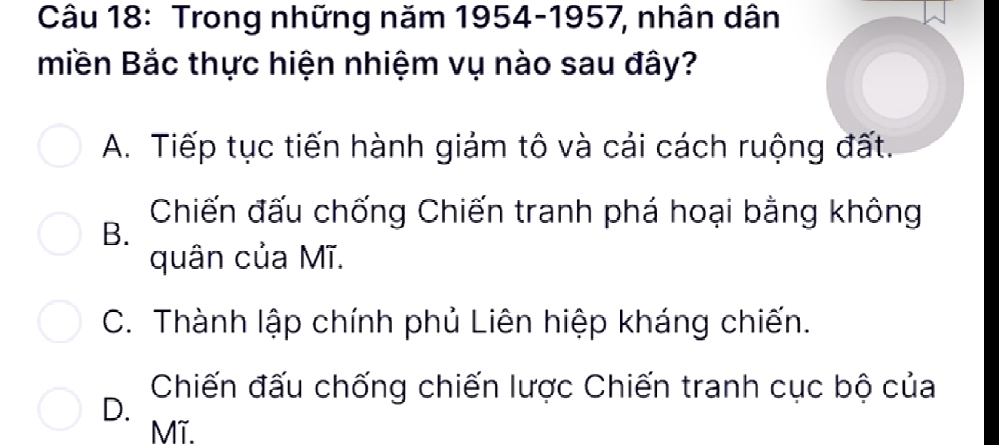 Trong những năm 1954-1957, nhân dân
miền Bắc thực hiện nhiệm vụ nào sau đây?
A. Tiếp tục tiến hành giảm tô và cải cách ruộng đất.
Chiến đấu chống Chiến tranh phá hoại bằng không
B.
quân của Mĩ.
C. Thành lập chính phủ Liên hiệp kháng chiến.
Chiến đấu chống chiến lược Chiến tranh cục bộ của
D.
Mĩ.