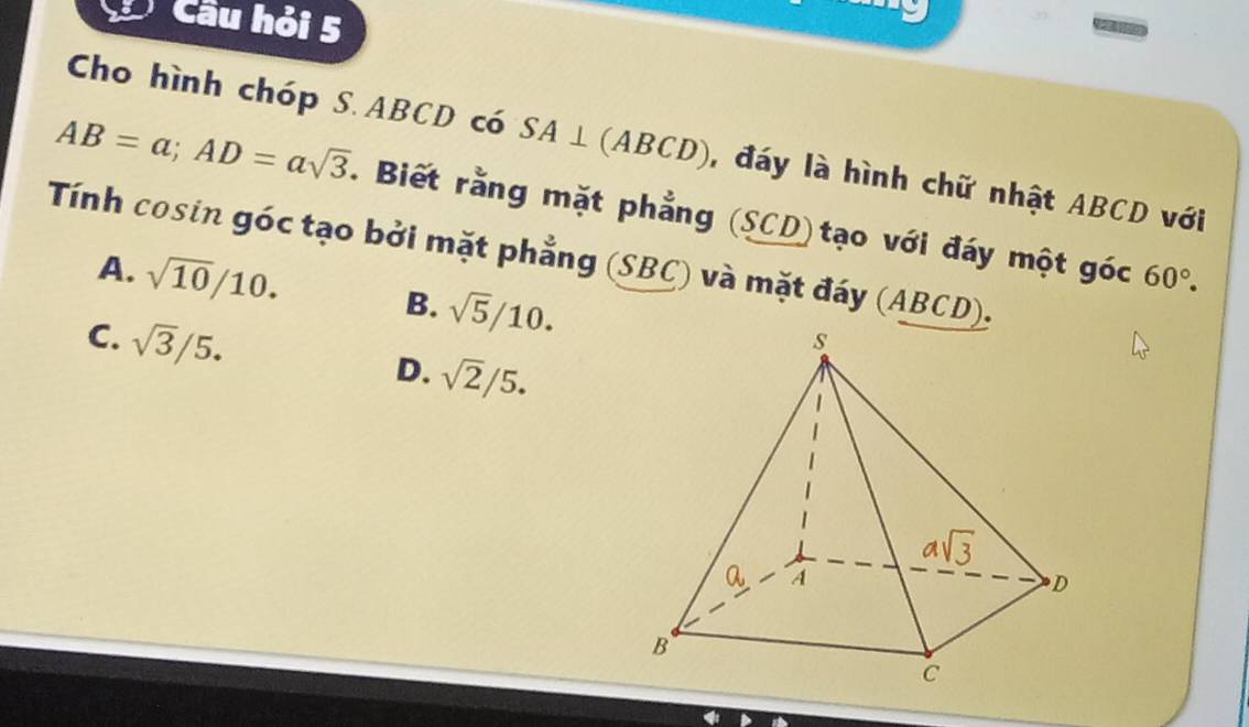 Câu hỏi 5
Cho hình chóp S.ABCD có SA⊥ (ABCD) , đáy là hình chữ nhật ABCD với
AB=a;AD=asqrt(3). Biết rằng mặt phẳng (SCD)tạo với đáy một góc 60°.
Tính cosin góc tạo bởi mặt phẳng (SBC) và mặt đáy (ABCD).
A. sqrt(10)/10. B. sqrt(5)/10.
C. sqrt(3)/5. D. sqrt(2)/5.