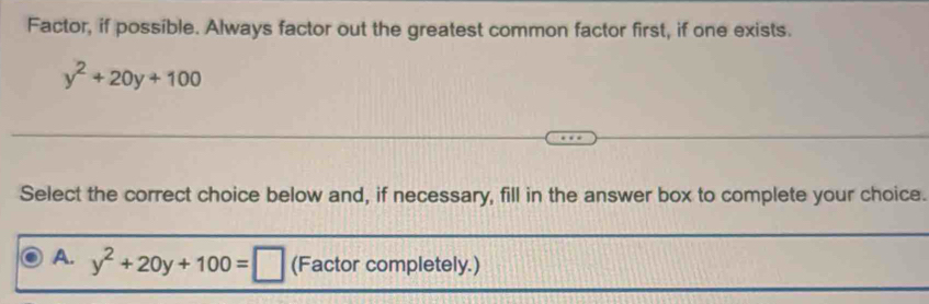 Factor, if possible. Always factor out the greatest common factor first, if one exists.
y^2+20y+100
Select the correct choice below and, if necessary, fill in the answer box to complete your choice.
A. y^2+20y+100=□ (Factor completely.)