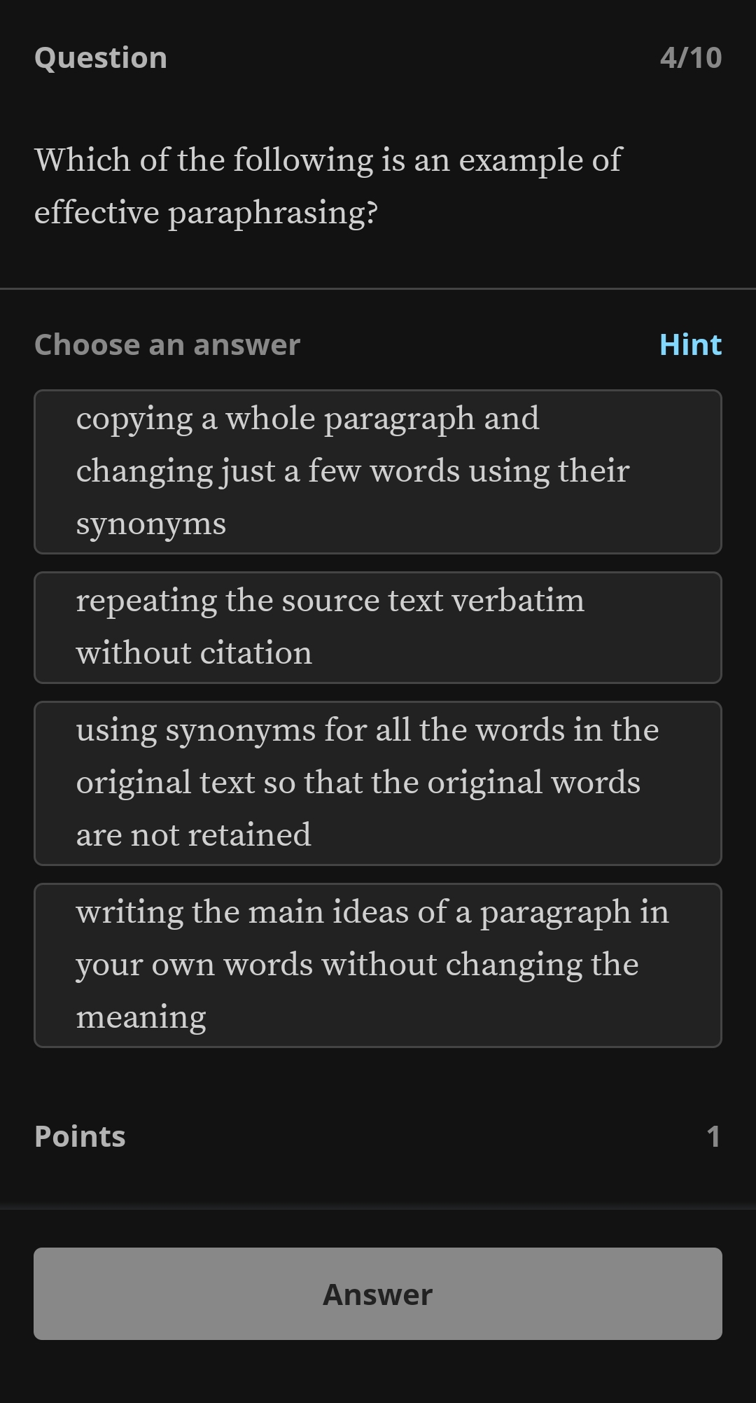 Question 4/10
Which of the following is an example of
effective paraphrasing?
Choose an answer Hint
copying a whole paragraph and
changing just a few words using their
synonyms
repeating the source text verbatim
without citation
using synonyms for all the words in the
original text so that the original words
are not retained
writing the main ideas of a paragraph in
your own words without changing the
meaning
Points 1
Answer