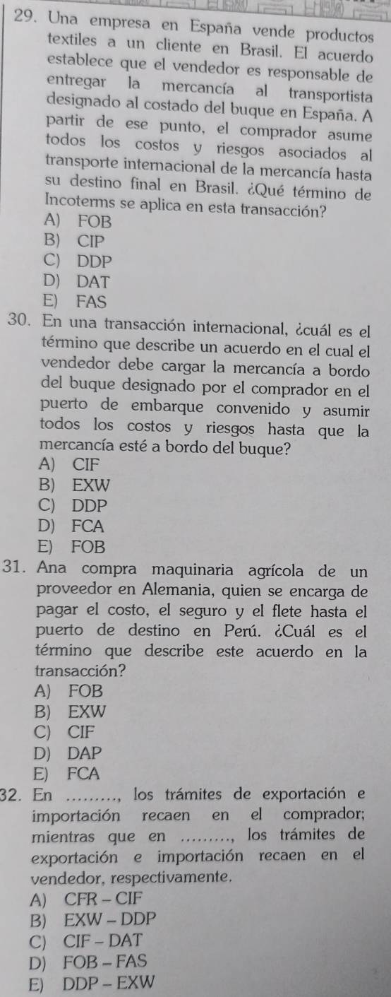 Una empresa en España vende productos
textiles a un cliente en Brasil. El acuerdo
establece que el vendedor es responsable de
entregar la mercancía al transportista
designado al costado del buque en España. A
partir de ese punto, el comprador asume
todos los costos y riesgos asociados al
transporte internacional de la mercancía hasta
su destino final en Brasil. ¿Qué término de
Incoterms se aplica en esta transacción?
A) FOB
B) CIP
C) DDP
D) DAT
E) FAS
30. En una transacción internacional, ¿cuál es el
término que describe un acuerdo en el cual el
vendedor debe cargar la mercancía a bordo
del buque designado por el comprador en el
puerto de embarque convenido y asumir
todos los costos y riesgos hasta que la
mercancía esté a bordo del buque?
A) CIF
B) EXW
C) DDP
D) FCA
E) FOB
31. Ana compra maquinaria agrícola de un
proveedor en Alemania, quien se encarga de
pagar el costo, el seguro y el flete hasta el
puerto de destino en Perú. ¿Cuál es el
término que describe este acuerdo en la
transacción?
A) FOB
B) EXW
C) CIF
D) DAP
E) FCA
32. En ........, los trámites de exportación e
importación recaen en el comprador;
mientras que en _los trámites de
exportación e importación recaen en el
vendedor, respectivamente.
A) CFR-CIF
B) EXW-DDP
C CIF-DAT
D) j FOB-FAS
E) [ DP-EXW